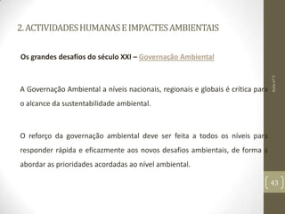 2.ACTIVIDADESHUMANASEIMPACTESAMBIENTAIS
Os grandes desafios do século XXI – Governação Ambiental
A Governação Ambiental a níveis nacionais, regionais e globais é crítica para
o alcance da sustentabilidade ambiental.
O reforço da governação ambiental deve ser feita a todos os níveis para
responder rápida e eficazmente aos novos desafios ambientais, de forma a
abordar as prioridades acordadas ao nível ambiental.
Aulanº5
43
 