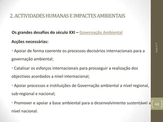 2.ACTIVIDADESHUMANASEIMPACTESAMBIENTAIS
Os grandes desafios do século XXI – Governação Ambiental
Acções necessárias:
• Apoiar de forma coerente os processos decisórios internacionais para a
governação ambiental;
• Catalisar os esforços internacionais para prosseguir a realização dos
objectivos acordados a nível internacional;
• Apoiar processos e instituições de Governação ambiental a nível regional,
sub-regional e nacional;
• Promover e apoiar a base ambiental para o desenvolvimento sustentável a
nível nacional.
Aulanº5
44
 