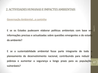 2.ACTIVIDADESHUMANASEIMPACTESAMBIENTAIS
Governação Ambiental…o caminho
E se os Estados pudessem elaborar políticas ambientais com base em
informações precisas e actualizadas sobre questões emergentes e do estado
do ambiente?
E se a sustentabilidade ambiental fosse parte integrante de todo o
planeamento do desenvolvimento nacional, contribuindo para reduzir a
pobreza e aumentar a segurança a longo prazo para as populações
vulneráveis​​?
Aulanº5
47
 