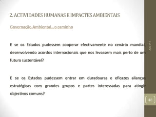 2.ACTIVIDADESHUMANASEIMPACTESAMBIENTAIS
Governação Ambiental…o caminho
E se os Estados pudessem cooperar efectivamente no cenário mundial,
desenvolvendo acordos internacionais que nos levassem mais perto de um
futuro sustentável?
E se os Estados pudessem entrar em duradouras e eficazes alianças
estratégicas com grandes grupos e partes interessadas para atingir
objectivos comuns?
Aulanº5
48
 