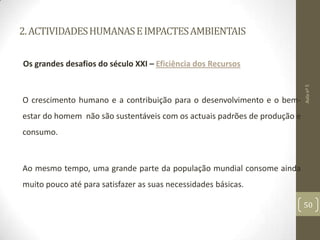 2.ACTIVIDADESHUMANASEIMPACTESAMBIENTAIS
Os grandes desafios do século XXI – Eficiência dos Recursos
O crescimento humano e a contribuição para o desenvolvimento e o bem-
estar do homem não são sustentáveis com os actuais padrões de produção e
consumo.
Ao mesmo tempo, uma grande parte da população mundial consome ainda
muito pouco até para satisfazer as suas necessidades básicas.
Aulanº5
50
 