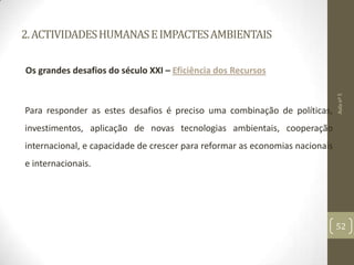2.ACTIVIDADESHUMANASEIMPACTESAMBIENTAIS
Os grandes desafios do século XXI – Eficiência dos Recursos
Para responder as estes desafios é preciso uma combinação de políticas,
investimentos, aplicação de novas tecnologias ambientais, cooperação
internacional, e capacidade de crescer para reformar as economias nacionais
e internacionais.
Aulanº5
52
 
