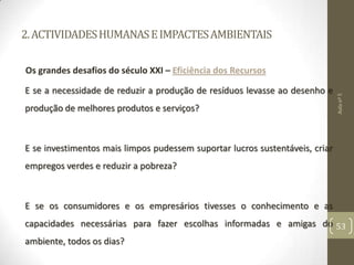 2.ACTIVIDADESHUMANASEIMPACTESAMBIENTAIS
Os grandes desafios do século XXI – Eficiência dos Recursos
E se a necessidade de reduzir a produção de resíduos levasse ao desenho e
produção de melhores produtos e serviços?
E se investimentos mais limpos pudessem suportar lucros sustentáveis, criar
empregos verdes e reduzir a pobreza?
E se os consumidores e os empresários tivesses o conhecimento e as
capacidades necessárias para fazer escolhas informadas e amigas do
ambiente, todos os dias?
Aulanº5
53
 