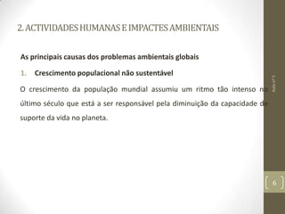 2.ACTIVIDADESHUMANASEIMPACTESAMBIENTAIS
As principais causas dos problemas ambientais globais
1. Crescimento populacional não sustentável
O crescimento da população mundial assumiu um ritmo tão intenso no
último século que está a ser responsável pela diminuição da capacidade de
suporte da vida no planeta.
Aulanº5
6
 