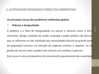 2.ACTIVIDADESHUMANASEIMPACTESAMBIENTAIS
As principais causas dos problemas ambientais globais
2. Pobreza e desigualdade
A pobreza e a falta de desigualdade no acesso a factores como a terra,
alimentos, abrigo, cuidados de saúde, emprego e poder político são factores
que se reflectem na não satisfação das necessidades básicas de grande parte
da população humana, na extinção de espécies animais e vegetais, na má
gestão do recurso solo e podem até culminar em conflitos e guerras.
Esta causa é uma consequência do crescimento populacional não sustentado
Aulanº5
7
 