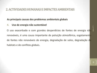 2.ACTIVIDADESHUMANASEIMPACTESAMBIENTAIS
As principais causas dos problemas ambientais globais
4. Uso de energia não sustentável
O uso exacerbado e com grandes desperdícios de fontes de energia não
renováveis, é uma causa importante de poluição atmosférica, esgotamento
de fontes não renováveis de energia, degradação de solos, degradação de
habitats e de conflitos globais.
Aulanº5
9
 