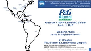 Americas Chapter Leadership Summit
Sept. 11, 2018
S. Florida
Puerto Rico
Atlanta
Carolinas
Washington D.C.
Baltimore
NYC
Boston
Toronto
Princeton
Chicago
Cincinnati
Phoenix/
Scottsdale
N. Texas
Bay Area/
Silicon Valley
S. Cal/LA
Mexico
City
Costa Rica
Panama
Peru
Chile Argentina
Brazil
Colombia
Venezuela
Guatemala
Welcome Alums
to the 1st Regional Summit!
21 Chapters
80% of North & Latin America Chapters
Procter & Gamble and P&G are trade names of The Procter & Gamble Company and are used pursuant to an agreement with
The Procter & Gamble Company. P&G Alumni Network is an independent organization apart from The Procter & Gamble Company. 1
Steve Cook - Atlanta Chapter President Emeritus, Atlanta Board, North America Ambassador
Helena Wong - Global Board, Co-head Membership & Engagement Committee
Betty Estrada - Global & Mexico Board, Co-head Membership & Engagement Committee, Latin America Ambassador
New exciting content has been added since the Sept. 4 version we sent you.
Please use this improved version for our Sept. 11 video conference.
Pages are numbered to help you be part of the conversation.
See you at 11:45a EDT Tuesday.
 