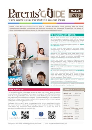 Helping parents to guide their children in education choices
Media Kit
2016
Parents’ Guide® Asia (www.parentsguide.asia) serves as a valuable resource for parents, providing them with advice
and information they need to choose the right institution, scholarships and programmes for their child. The website is
useful also for parents who wish to embark on their own continuing education journey.
Build strong awareness about your brand and services
by showcasing your organisation profile and star students/
notable alumni on our website. The information can be updated
dynamically to reflect changes in fees, schedules, deadlines, etc.
Promote your upcoming events and activities in our “Events,
News & Updates” section
Stream corporate videos (parents’ testimonials, student
interviews, campus tours, etc.) from your profile page to enhance
the stickiness of your content.
Showcase your organisation profile in the Parents’ Guide®
Directory, to be published in April and October every year. The
Directory will be available for unlimited downloads online,
giving you double the exposure with the same ad spend.
Share your insights into education and parenting issues
withour members and visitors. Contributed articles featured on
the Web and in the print edition will be given the appropriate
credit mention and a link back.
Reach out to parents and students in our database via our
targeted email blasts
Connect with a growing number of fans on our Facebook Page
Get invited to exclusive Parents’ Guide® Groups to interact
directly with parents. Join the panel of experts to answer
queries from parents regarding education and parenting issues
and build brand equity for your offerings
Participate in “Meet the Parents” sessions for face-to-face
interactions with parents and prospective students
Enjoy economies of scale when your profile is promoted across
our regional websites (phase 2 development)
10 ways yoU caN bENEFit:
why advErtisE?
Our website is structured in such a way because we realise that a typical family nucleus will
have children at different stages of learning and therefore will have different information
needs. By having content that serves the varying needs of a family nucleus, it allows us to
effectively target our audience (without having to pigeonhole a specific type of parents to
reach out to) and stay relevant to them as their children progress to the next learning stage
(all the while maintaining their mindshare).
We believe this approach is better compared with other parents-related web properties
that focus on a narrow niche (e.g. enrichment providers) or attempt to cover everything
under the sun (e.g. from marital sex to restaurant reviews). Our focus is very much on
education, with parenting as an extension of it.
Mailing List : More than
115,000 parents and students
age groups
Below 20 : 6,104
21 to 35 : 48,133
36 to 55 : 59,527
Above 55 : 2,085
Number of children per parent
One : 30,725
Two : 61,324
Three or more : 25,031
EdM open rate : 25.7%
EdM click rate : 8.6%
Managed by Blue Ocean Marketing Services (T15LL1519E) | Email: info@blueoceanmarketing.biz
oUr rEach (as of Dec 2015)
www.parentsguide.asia parentsguidesingapore
 