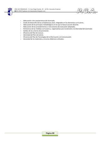 CRA LOS GIRASOLES - C/ Juan Ángel Sevilla, 29 - 16730. Honrubia (Cuenca)
969 292075 www.cra-losgirasoles.blogspot.com
Página 88
- Adecuación a las características del alumnado.
- Grado de desarrollo de las competencias clave, integradas en los elementos curriculares.
- Adecuación de los principios metodológicos en los que se basa la acción docente.
- Adecuación de los procedimientos e instrumentos de evaluación adoptados.
- Pertinencia de las medidas curriculares y organizativas para la atención a la diversidad del alumnado.
- Validez de los criterios de promoción.
- Eficiencia del Plan de Lectura.
- Idoneidad del Plan de tutoría.
- Eficiencia del Plan de Tecnologías de la Información y la Comunicación.
- Idoneidad de los materiales y recursos didácticos utilizados.
 