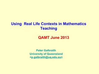 Using Real Life Contexts in Mathematics
Teaching
QAMT June 2013
Peter Galbraith
University of Queensland
<p.galbraith@uq.edu.au>
 