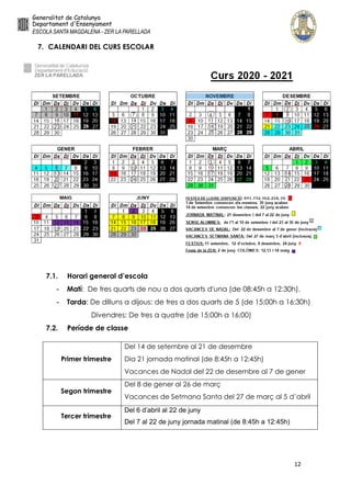 12
7. CALENDARI DEL CURS ESCOLAR
7.1. Horari general d’escola
- Matí: De tres quarts de nou a dos quarts d'una (de 08:45h a 12:30h).
- Tarda: De dilluns a dijous: de tres a dos quarts de 5 (de 15:00h a 16:30h)
Divendres: De tres a quatre (de 15:00h a 16:00)
7.2. Període de classe
Primer trimestre
Del 14 de setembre al 21 de desembre
Dia 21 jornada matinal (de 8:45h a 12:45h)
Vacances de Nadal del 22 de desembre al 7 de gener
Segon trimestre
Del 8 de gener al 26 de març
Vacances de Setmana Santa del 27 de març al 5 d’abril
Tercer trimestre
Del 6 d’abril al 22 de juny
Del 7 al 22 de juny jornada matinal (de 8:45h a 12:45h)
 