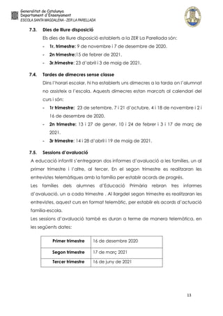 13
7.3. Dies de lliure disposició
Els dies de lliure disposició establerts a la ZER La Parellada són:
- 1r. trimestre: 9 de novembre i 7 de desembre de 2020.
- 2n trimestre:15 de febrer de 2021.
- 3r.trimestre: 23 d’abril i 3 de maig de 2021.
7.4. Tardes de dimecres sense classe
Dins l’horari escolar, hi ha establerts uns dimecres a la tarda on l’alumnat
no assisteix a l’escola. Aquests dimecres estan marcats al calendari del
curs i són:
- 1r trimestre: 23 de setembre, 7 i 21 d’octubre, 4 i 18 de novembre i 2 i
16 de desembre de 2020.
- 2n trimestre: 13 i 27 de gener, 10 i 24 de febrer i 3 i 17 de març de
2021.
- 3r trimestre: 14 i 28 d’abril i 19 de maig de 2021.
7.5. Sessions d’avaluació
A educació infantil s’entregaran dos informes d’avaluació a les famílies, un al
primer trimestre i l’altre, al tercer. En el segon trimestre es realitzaran les
entrevistes telemàtiques amb la família per establir acords de progrés.
Les famílies dels alumnes d’Educació Primària rebran tres informes
d’avaluació, un a cada trimestre . Al llargdel segon trimestre es realitzaran les
entrevistes, aquest curs en format telemàtic, per establir els acords d’actuació
família-escola.
Les sessions d’avaluació també es duran a terme de manera telemàtica, en
les següents dates:
Primer trimestre 16 de desembre 2020
Segon trimestre 17 de març 2021
Tercer trimestre 16 de juny de 2021
 