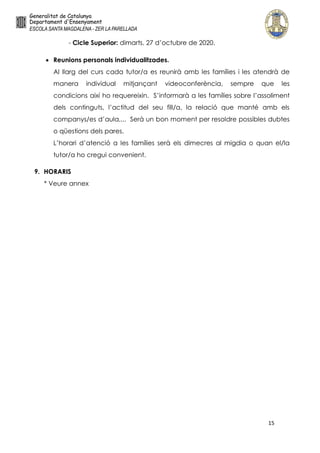 15
- Cicle Superior: dimarts, 27 d’octubre de 2020.
 Reunions personals individualitzades.
Al llarg del curs cada tutor/a es reunirà amb les famílies i les atendrà de
manera individual mitjançant videoconferència, sempre que les
condicions així ho requereixin. S’informarà a les famílies sobre l’assoliment
dels continguts, l’actitud del seu fill/a, la relació que manté amb els
companys/es d’aula,... Serà un bon moment per resoldre possibles dubtes
o qüestions dels pares.
L’horari d’atenció a les famílies serà els dimecres al migdia o quan el/la
tutor/a ho cregui convenient.
9. HORARIS
* Veure annex
 