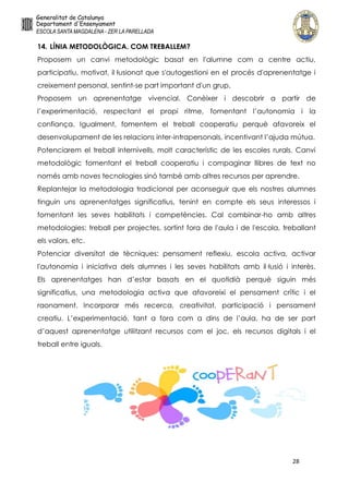 28
14. LÍNIA METODOLÒGICA. COM TREBALLEM?
Proposem un canvi metodològic basat en l'alumne com a centre actiu,
participatiu, motivat, il·lusionat que s'autogestioni en el procés d'aprenentatge i
creixement personal, sentint-se part important d'un grup.
Proposem un aprenentatge vivencial. Conèixer i descobrir a partir de
l’experimentació, respectant el propi ritme, fomentant l’autonomia i la
confiança. Igualment, fomentem el treball cooperatiu perquè afavoreix el
desenvolupament de les relacions inter-intrapersonals, incentivant l’ajuda mútua.
Potenciarem el treball internivells, molt característic de les escoles rurals. Canvi
metodològic fomentant el treball cooperatiu i compaginar llibres de text no
només amb noves tecnologies sinó també amb altres recursos per aprendre.
Replantejar la metodologia tradicional per aconseguir que els nostres alumnes
tinguin uns aprenentatges significatius, tenint en compte els seus interessos i
fomentant les seves habilitats i competències. Cal combinar-ho amb altres
metodologies: treball per projectes, sortint fora de l'aula i de l'escola, treballant
els valors, etc.
Potenciar diversitat de tècniques: pensament reflexiu, escola activa, activar
l'autonomia i iniciativa dels alumnes i les seves habilitats amb il·lusió i interès.
Els aprenentatges han d’estar basats en el quotidià perquè siguin més
significatius, una metodologia activa que afavoreixi el pensament crític i el
raonament. Incorporar més recerca, creativitat, participació i pensament
creatiu. L’experimentació, tant a fora com a dins de l’aula, ha de ser part
d’aquest aprenentatge utilitzant recursos com el joc, els recursos digitals i el
treball entre iguals.
 