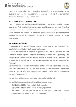 32
L’escola es caracteritza per la possibilitat de modificar la seva organització en
qualsevol moment del curs, segons les necessitats, l’evolució de la pandèmia i
l’evolució de l’aprenentatge dels infants.
17. CONVIVÈNCIA I COHESIÓ SOCIAL
L’escola lluitarà per fomentar la convivència escolar de tots els alumnes per
aconseguir l’èxit escolar. Serem una escola acollidora, on en un marc de diàleg
i respecte ajudarem als nens i nenes a avançar en el seu creixement personal i
social. Tindrem en compte un model educatiu coeducador, promocionant la
igualtat de gènere i promovent l’equitat a fi d’evitar qualsevol tipus de
marginació.
18. MENJADOR ESCOLAR
El menjador és un servei més que ofereix l’escola que, a més d’alimentació,
possibilita l’adquisició d’hàbits personals i socials.
El servei de menjador de l’escola es gestionat pel Consell Comarcal de l’Alt
Camp i el menjar el porta l’empresa de càtering “Aliment Art”. Aquest any, i de
manera excepcional, l’empresa ens ha facilitat el pla que cal seguir aquest curs
a causa de la pandèmia, el ”pla d’organització de centre del menjador de
l’escola”.
Els alumnes que facin ús del menjador, tant de manera esporàdica com fixa,
se’ls passarà el rebut del cost pel banc (omplir dades bancàries). El preu del
menú és de 6,19€ (cal avisar a la tutora, a primera hora del matí si un alumne/a
es queda al menjador).
Les monitores del menjador són l’Alba Palomar i la Laia Portell.
Les activitats programades per l’horari de menjador seran:
- De 12:30h a 13:00h: Parar taula i hàbits higiènics.
- De 13:00h a 14:00h: Dinar i hàbits de neteja personal.
- De 14:00h a 15:00h: Sortir al pati (si fa bon temps), descans, activitats
lúdiques i jocs més reposats dins l’aula del menjador.
 