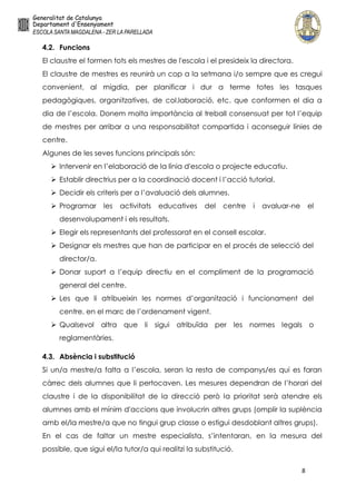 8
4.2. Funcions
El claustre el formen tots els mestres de l'escola i el presideix la directora.
El claustre de mestres es reunirà un cop a la setmana i/o sempre que es cregui
convenient, al migdia, per planificar i dur a terme totes les tasques
pedagògiques, organitzatives, de col.laboració, etc. que conformen el dia a
dia de l’escola. Donem molta importància al treball consensuat per tot l’equip
de mestres per arribar a una responsabilitat compartida i aconseguir línies de
centre.
Algunes de les seves funcions principals són:
 Intervenir en l’elaboració de la línia d'escola o projecte educatiu.
 Establir directrius per a la coordinació docent i l’acció tutorial.
 Decidir els criteris per a l’avaluació dels alumnes.
 Programar les activitats educatives del centre i avaluar-ne el
desenvolupament i els resultats.
 Elegir els representants del professorat en el consell escolar.
 Designar els mestres que han de participar en el procés de selecció del
director/a.
 Donar suport a l’equip directiu en el compliment de la programació
general del centre.
 Les que li atribueixin les normes d’organització i funcionament del
centre, en el marc de l’ordenament vigent.
 Qualsevol altra que li sigui atribuïda per les normes legals o
reglamentàries.
4.3. Absència i substitució
Si un/a mestre/a falta a l’escola, seran la resta de companys/es qui es faran
càrrec dels alumnes que li pertocaven. Les mesures dependran de l’horari del
claustre i de la disponibilitat de la direcció però la prioritat serà atendre els
alumnes amb el mínim d'accions que involucrin altres grups (omplir la suplència
amb el/la mestre/a que no tingui grup classe o estigui desdoblant altres grups).
En el cas de faltar un mestre especialista, s’intentaran, en la mesura del
possible, que sigui el/la tutor/a qui realitzi la substitució.
 