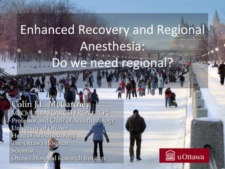 Colin J.L. McCartney
MBChB PhD FCARCSI FRCA FRCPC
Professor and Chair of Anesthesiology
University of Ottawa
Head of Anesthesiology
The Ottawa Hospital
Scientist,
Ottawa Hospital Research Institute
Enhanced Recovery and Regional
Anesthesia:
Do we need regional?
 