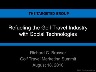THE TARGETED GROUP


Refueling the Golf Travel Industry
    with Social Technologies


         Richard C. Brasser
    Golf Travel Marketing Summit
           August 18, 2010
                                   ©2009 The Targeted Group
 