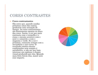 CORES CONTRASTES
 Cores contrastantes
São cores que, quando usadas
próximas umas das outras,
produzem uma sensação de
choque. As cores contrastantes
são diretamente opostas no disco
das cores. Assim, a cor que mais
contrasta com o vermelho é o
ciano; o mesmo acontece com o
azul e o amarelo; e com o
magenta e verde. Se a cor é
primária, contrasta sempre com a
secundária e vice-versa. O
resultado estético dessas
combinações nem sempre é
satisfatório, a não ser que haja
interesse em explorar o choque
visual produzido por elas. Quando
mais forte forem elas, maior será
esse impacto.
 