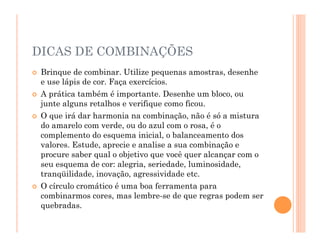 DICAS DE COMBINAÇÕES
 Brinque de combinar. Utilize pequenas amostras, desenhe
e use lápis de cor. Faça exercícios.
 A prática também é importante. Desenhe um bloco, ou
junte alguns retalhos e verifique como ficou.
 O que irá dar harmonia na combinação, não é só a mistura
do amarelo com verde, ou do azul com o rosa, é o
complemento do esquema inicial, o balanceamento dos
valores. Estude, aprecie e analise a sua combinação e
procure saber qual o objetivo que você quer alcançar com o
seu esquema de cor: alegria, seriedade, luminosidade,
tranqüilidade, inovação, agressividade etc.
 O círculo cromático é uma boa ferramenta para
combinarmos cores, mas lembre-se de que regras podem ser
quebradas.
 