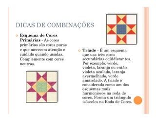 DICAS DE COMBINAÇÕES
 Esquema de Cores
Primárias - As cores
primárias são cores puras
e que merecem atenção e
cuidado quando usadas.
Complemente com cores
neutras.
 Tríade - É um esquema
que usa três cores
secundárias eqüidistantes.
Por exemplo: verde,
violeta, laranja ou então
violeta azulado, laranja
avermelhado, verde
amarelado. A tríade é
considerada como um dos
esquemas mais
harmoniosos na roda de
cores. Forma um triângulo
isósceles na Roda de Cores.
 