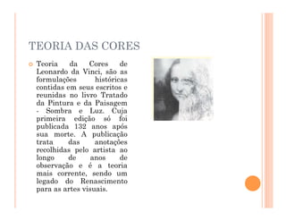 TEORIA DAS CORES
 Teoria da Cores de
Leonardo da Vinci, são as
formulações históricas
contidas em seus escritos e
reunidas no livro Tratado
da Pintura e da Paisagem
- Sombra e Luz. Cuja
primeira edição só foi
publicada 132 anos após
sua morte. A publicação
trata das anotações
recolhidas pelo artista ao
longo de anos de
observação e é a teoria
mais corrente, sendo um
legado do Renascimento
para as artes visuais.
 
