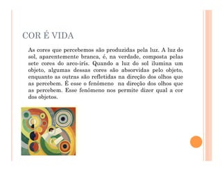 COR É VIDA
As cores que percebemos são produzidas pela luz. A luz do
sol, aparentemente branca, é, na verdade, composta pelas
sete cores do arco-irís. Quando a luz do sol ilumina um
objeto, algumas dessas cores são absorvidas pelo objeto,
enquanto as outras são refletidas na direção dos olhos que
as percebem. É esse o fenômeno na direção dos olhos que
as percebem. Esse fenômeno nos permite dizer qual a cor
dos objetos.
 