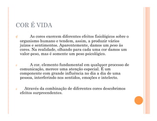 ¢ As cores exercem diferentes efeitos fisiológicos sobre o
organismo humano e tendem, assim, a produzir vários
juízos e sentimentos. Aparentemente, damos um peso às
cores. Na realidade, olhando para cada uma cor damos um
valor-peso, mas é somente um peso psicológico.
¢ A cor, elemento fundamental em qualquer processo de
comunicação, merece uma atenção especial. É um
componente com grande influência no dia a dia de uma
pessoa, interferindo nos sentidos, emoções e intelecto.
¢ Através da combinação de diferentes cores descobrimos
efeitos surpreendentes.
COR É VIDA
 