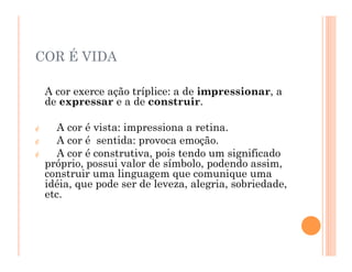 A cor exerce ação tríplice: a de impressionar, a
de expressar e a de construir.
¢ A cor é vista: impressiona a retina.
¢ A cor é sentida: provoca emoção.
¢ A cor é construtiva, pois tendo um significado
próprio, possui valor de símbolo, podendo assim,
construir uma linguagem que comunique uma
idéia, que pode ser de leveza, alegria, sobriedade,
etc.
COR É VIDA
 