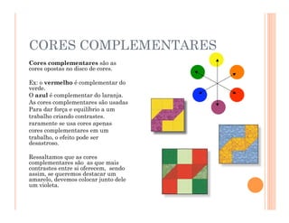 CORES COMPLEMENTARES
Cores complementares são as
cores opostas no disco de cores.
Ex: o vermelho é complementar do
verde.
O azul é complementar do laranja.
As cores complementares são usadas
Para dar força e equilíbrio a um
trabalho criando contrastes.
raramente se usa cores apenas
cores complementares em um
trabalho, o efeito pode ser
desastroso.
Ressaltamos que as cores
complementares são as que mais
contrastes entre si oferecem, sendo
assim, se queremos destacar um
amarelo, devemos colocar junto dele
um violeta.
 
