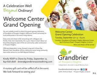You are cordially invited to attend the grand opening celebration
of Grandbrier of Prospect Heights’s Welcome Center, exclusively for
local professionals in the senior living industry.
Enjoy wine and cheese while networking with colleagues and
friends. And, most importantly, this is your chance to learn about our
beautifully designed, state-of-the-art community under construction
in Prospect Heights.
Offering Independent Living, Assisted Living and A Knew Day
Memory Care, Grandbrier will be a distinctive senior living community
that invites seniors to Live Well Beyond Ordinary!
Kindly RSVP to Diane by Friday, September 23.
847-818-1808 • dreier@grandbrierassistedliving.com 
Welcome Center
Grand Opening
A Celebration Well
Beyond Ordinary!
GrandbrierAssistedLiving.com
708 N. Elmhurst Road • Prospect Heights, IL 60070
Welcome Center
Grand Opening Celebration
Tuesday, September 27 • 4 – 6 p.m.
Location: Grandbrier of Prospect Heights Welcome Center
	 842 N Elmhurst Road · Prospect Heights, IL 60070
Wine and cheese will be served.
A mystery gift card will be raffled off at the event.
We look forward to seeing you!
 