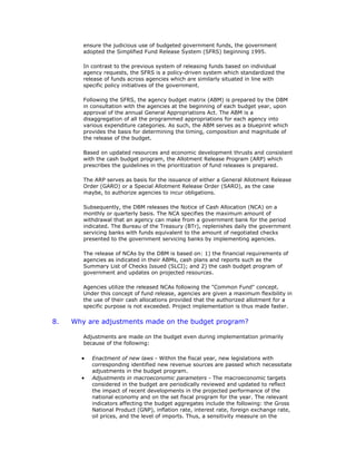 ensure the judicious use of budgeted government funds, the government
adopted the Simplified Fund Release System (SFRS) beginning 1995.
In contrast to the previous system of releasing funds based on individual
agency requests, the SFRS is a policy-driven system which standardized the
release of funds across agencies which are similarly situated in line with
specific policy initiatives of the government.
Following the SFRS, the agency budget matrix (ABM) is prepared by the DBM
in consultation with the agencies at the beginning of each budget year, upon
approval of the annual General Appropriations Act. The ABM is a
disaggregation of all the programmed appropriations for each agency into
various expenditure categories. As such, the ABM serves as a blueprint which
provides the basis for determining the timing, composition and magnitude of
the release of the budget.
Based on updated resources and economic development thrusts and consistent
with the cash budget program, the Allotment Release Program (ARP) which
prescribes the guidelines in the prioritization of fund releases is prepared.
The ARP serves as basis for the issuance of either a General Allotment Release
Order (GARO) or a Special Allotment Release Order (SARO), as the case
maybe, to authorize agencies to incur obligations.
Subsequently, the DBM releases the Notice of Cash Allocation (NCA) on a
monthly or quarterly basis. The NCA specifies the maximum amount of
withdrawal that an agency can make from a government bank for the period
indicated. The Bureau of the Treasury (BTr), replenishes daily the government
servicing banks with funds equivalent to the amount of negotiated checks
presented to the government servicing banks by implementing agencies.
The release of NCAs by the DBM is based on: 1) the financial requirements of
agencies as indicated in their ABMs, cash plans and reports such as the
Summary List of Checks Issued (SLCI); and 2) the cash budget program of
government and updates on projected resources.
Agencies utilize the released NCAs following the "Common Fund" concept.
Under this concept of fund release, agencies are given a maximum flexibility in
the use of their cash allocations provided that the authorized allotment for a
specific purpose is not exceeded. Project implementation is thus made faster.
8. Why are adjustments made on the budget program?
Adjustments are made on the budget even during implementation primarily
because of the following:
• Enactment of new laws - Within the fiscal year, new legislations with
corresponding identified new revenue sources are passed which necessitate
adjustments in the budget program.
• Adjustments in macroeconomic parameters - The macroeconomic targets
considered in the budget are periodically reviewed and updated to reflect
the impact of recent developments in the projected performance of the
national economy and on the set fiscal program for the year. The relevant
indicators affecting the budget aggregates include the following: the Gross
National Product (GNP), inflation rate, interest rate, foreign exchange rate,
oil prices, and the level of imports. Thus, a sensitivity measure on the
 