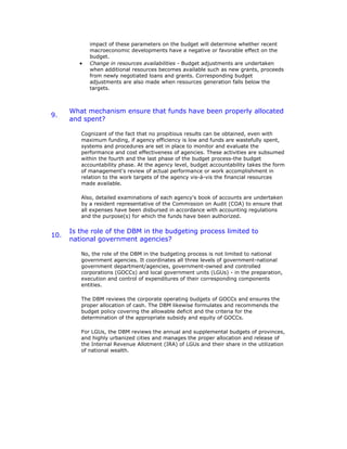 impact of these parameters on the budget will determine whether recent
macroeconomic developments have a negative or favorable effect on the
budget.
• Change in resources availabilities - Budget adjustments are undertaken
when additional resources becomes available such as new grants, proceeds
from newly negotiated loans and grants. Corresponding budget
adjustments are also made when resources generation falls below the
targets.
9.
What mechanism ensure that funds have been properly allocated
and spent?
Cognizant of the fact that no propitious results can be obtained, even with
maximum funding, if agency efficiency is low and funds are wastefully spent,
systems and procedures are set in place to monitor and evaluate the
performance and cost effectiveness of agencies. These activities are subsumed
within the fourth and the last phase of the budget process-the budget
accountability phase. At the agency level, budget accountability takes the form
of management's review of actual performance or work accomplishment in
relation to the work targets of the agency vis-à-vis the financial resources
made available.
Also, detailed examinations of each agency's book of accounts are undertaken
by a resident representative of the Commission on Audit (COA) to ensure that
all expenses have been disbursed in accordance with accounting regulations
and the purpose(s) for which the funds have been authorized.
10.
Is the role of the DBM in the budgeting process limited to
national government agencies?
No, the role of the DBM in the budgeting process is not limited to national
government agencies. It coordinates all three levels of government-national
government department/agencies, government-owned and controlled
corporations (GOCCs) and local government units (LGUs) - in the preparation,
execution and control of expenditures of their corresponding components
entities.
The DBM reviews the corporate operating budgets of GOCCs and ensures the
proper allocation of cash. The DBM likewise formulates and recommends the
budget policy covering the allowable deficit and the criteria for the
determination of the appropriate subsidy and equity of GOCCs.
For LGUs, the DBM reviews the annual and supplemental budgets of provinces,
and highly urbanized cities and manages the proper allocation and release of
the Internal Revenue Allotment (IRA) of LGUs and their share in the utilization
of national wealth.
 