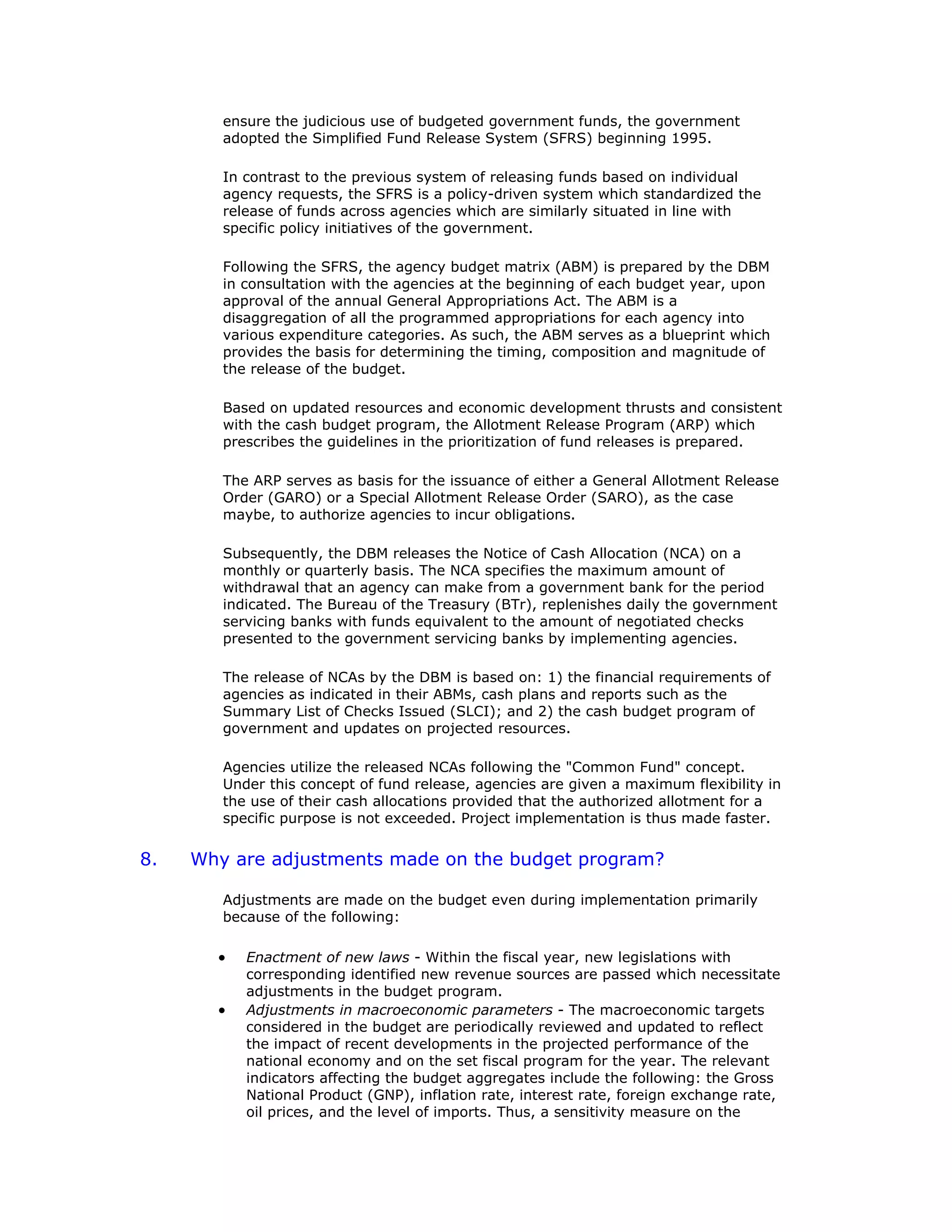 ensure the judicious use of budgeted government funds, the government
adopted the Simplified Fund Release System (SFRS) beginning 1995.
In contrast to the previous system of releasing funds based on individual
agency requests, the SFRS is a policy-driven system which standardized the
release of funds across agencies which are similarly situated in line with
specific policy initiatives of the government.
Following the SFRS, the agency budget matrix (ABM) is prepared by the DBM
in consultation with the agencies at the beginning of each budget year, upon
approval of the annual General Appropriations Act. The ABM is a
disaggregation of all the programmed appropriations for each agency into
various expenditure categories. As such, the ABM serves as a blueprint which
provides the basis for determining the timing, composition and magnitude of
the release of the budget.
Based on updated resources and economic development thrusts and consistent
with the cash budget program, the Allotment Release Program (ARP) which
prescribes the guidelines in the prioritization of fund releases is prepared.
The ARP serves as basis for the issuance of either a General Allotment Release
Order (GARO) or a Special Allotment Release Order (SARO), as the case
maybe, to authorize agencies to incur obligations.
Subsequently, the DBM releases the Notice of Cash Allocation (NCA) on a
monthly or quarterly basis. The NCA specifies the maximum amount of
withdrawal that an agency can make from a government bank for the period
indicated. The Bureau of the Treasury (BTr), replenishes daily the government
servicing banks with funds equivalent to the amount of negotiated checks
presented to the government servicing banks by implementing agencies.
The release of NCAs by the DBM is based on: 1) the financial requirements of
agencies as indicated in their ABMs, cash plans and reports such as the
Summary List of Checks Issued (SLCI); and 2) the cash budget program of
government and updates on projected resources.
Agencies utilize the released NCAs following the "Common Fund" concept.
Under this concept of fund release, agencies are given a maximum flexibility in
the use of their cash allocations provided that the authorized allotment for a
specific purpose is not exceeded. Project implementation is thus made faster.
8. Why are adjustments made on the budget program?
Adjustments are made on the budget even during implementation primarily
because of the following:
• Enactment of new laws - Within the fiscal year, new legislations with
corresponding identified new revenue sources are passed which necessitate
adjustments in the budget program.
• Adjustments in macroeconomic parameters - The macroeconomic targets
considered in the budget are periodically reviewed and updated to reflect
the impact of recent developments in the projected performance of the
national economy and on the set fiscal program for the year. The relevant
indicators affecting the budget aggregates include the following: the Gross
National Product (GNP), inflation rate, interest rate, foreign exchange rate,
oil prices, and the level of imports. Thus, a sensitivity measure on the
 