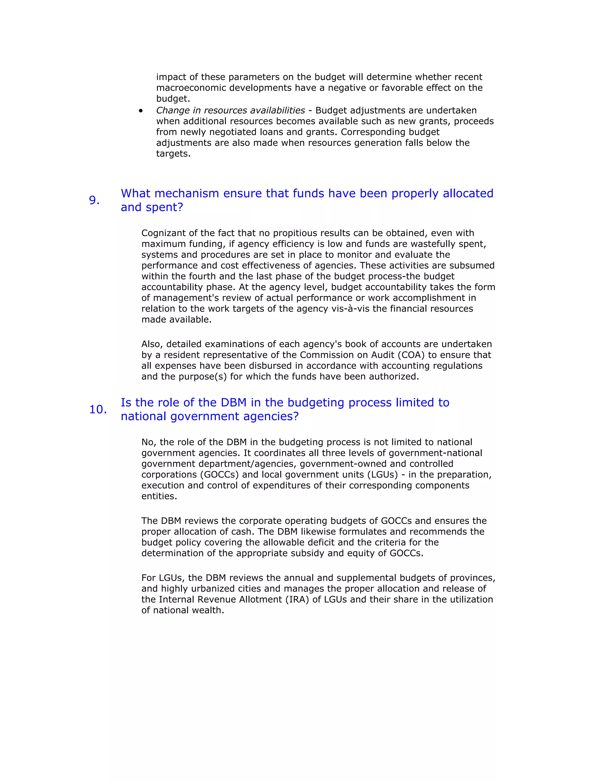 impact of these parameters on the budget will determine whether recent
macroeconomic developments have a negative or favorable effect on the
budget.
• Change in resources availabilities - Budget adjustments are undertaken
when additional resources becomes available such as new grants, proceeds
from newly negotiated loans and grants. Corresponding budget
adjustments are also made when resources generation falls below the
targets.
9.
What mechanism ensure that funds have been properly allocated
and spent?
Cognizant of the fact that no propitious results can be obtained, even with
maximum funding, if agency efficiency is low and funds are wastefully spent,
systems and procedures are set in place to monitor and evaluate the
performance and cost effectiveness of agencies. These activities are subsumed
within the fourth and the last phase of the budget process-the budget
accountability phase. At the agency level, budget accountability takes the form
of management's review of actual performance or work accomplishment in
relation to the work targets of the agency vis-à-vis the financial resources
made available.
Also, detailed examinations of each agency's book of accounts are undertaken
by a resident representative of the Commission on Audit (COA) to ensure that
all expenses have been disbursed in accordance with accounting regulations
and the purpose(s) for which the funds have been authorized.
10.
Is the role of the DBM in the budgeting process limited to
national government agencies?
No, the role of the DBM in the budgeting process is not limited to national
government agencies. It coordinates all three levels of government-national
government department/agencies, government-owned and controlled
corporations (GOCCs) and local government units (LGUs) - in the preparation,
execution and control of expenditures of their corresponding components
entities.
The DBM reviews the corporate operating budgets of GOCCs and ensures the
proper allocation of cash. The DBM likewise formulates and recommends the
budget policy covering the allowable deficit and the criteria for the
determination of the appropriate subsidy and equity of GOCCs.
For LGUs, the DBM reviews the annual and supplemental budgets of provinces,
and highly urbanized cities and manages the proper allocation and release of
the Internal Revenue Allotment (IRA) of LGUs and their share in the utilization
of national wealth.
 