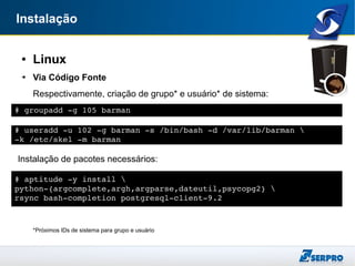 Instalação
● Linux
➔ Via Código Fonte
Respectivamente, criação de grupo* e usuário* de sistema:
Instalação de pacotes necessários:
*Próximos IDs de sistema para grupo e usuário
# groupadd ­g 105 barman
# useradd ­u 102 ­g barman ­s /bin/bash ­d /var/lib/barman 
­k /etc/skel ­m barman
# aptitude ­y install 
python­{argcomplete,argh,argparse,dateutil,psycopg2} 
rsync bash­completion postgresql­client­9.2
 