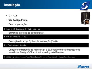 Instalação
● Linux
➔ Via Código Fonte
Descompactação:
Entrar no diretório do código fonte:
Execução do script Python de instalação (build):
Criação de diretórios de manuais (1 e 5), diretório de configuração de
servidores PostgreSQL e diretório de logs do Barman :
# tar xvf barman­1.2.2.tar.gz
# cd barman­1.2.2/
# ./setup.py build
# mkdir ­p /usr/local/man/{man1,man5} /etc/barman.d  /var/log/barman
 