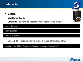 Instalação
● Linux
➔ Via Código Fonte
Utilizando o usuário de sistema barman para testar o man:
Criação da estrutura de diretórios de backup para o servidor pg:
# su ­ barman
$ man barman
$ man 5 barman
$ mkdir ­pm 0700 /var/lib/barman/bkp/pg/incoming/
 