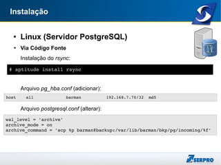 Instalação
● Linux (Servidor PostgreSQL)
➔ Via Código Fonte
Instalação do rsync:
Arquivo pg_hba.conf (adicionar):
Arquivo postgresql.conf (alterar):
# aptitude install rsync
host    all             barman          192.168.7.70/32  md5
wal_level = 'archive' 
archive_mode = on
archive_command = 'scp %p barman@backup:/var/lib/barman/bkp/pg/incoming/%f'
 
