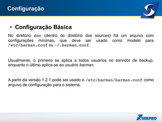 Configuração
● Configuração Básica
No diretório doc (dentro do diretório dos sources) há um arquivo com
configurações mínimas, que deve ser usado como modelo para
/etc/barman.conf ou ~/.barman.conf.
Usualmente, o primeiro se aplica a todos usuários no servidor de backup,
enquanto o último aplica-se ao usuário barman.
A partir da versão 1.2.1 pode ser usado o /etc/barman/barman.conf como
arquivo de configuração para o sistema.
 