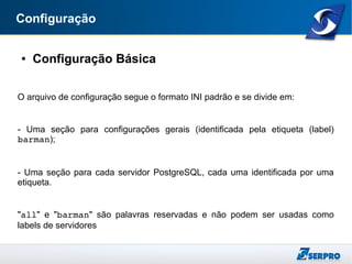 Configuração
● Configuração Básica
O arquivo de configuração segue o formato INI padrão e se divide em:
- Uma seção para configurações gerais (identificada pela etiqueta (label)
barman);
- Uma seção para cada servidor PostgreSQL, cada uma identificada por uma
etiqueta.
"all" e "barman" são palavras reservadas e não podem ser usadas como
labels de servidores
 
