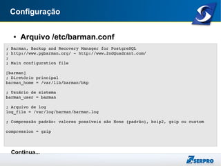 Configuração
● Arquivo /etc/barman.conf
Continua...
; Barman, Backup and Recovery Manager for PostgreSQL
; http://www.pgbarman.org/ ­ http://www.2ndQuadrant.com/
;
; Main configuration file
[barman]
; Diretório principal
barman_home = /var/lib/barman/bkp
; Usuário de sistema
barman_user = barman
; Arquivo de log
log_file = /var/log/barman/barman.log
; Compressão padrão: valores possíveis são None (padrão), bzip2, gzip ou custom
compression = gzip
 
