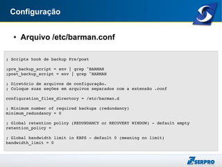 Configuração
● Arquivo /etc/barman.conf
...
; Scripts hook de backup Pre/post
;pre_backup_script = env | grep ^BARMAN
;post_backup_script = env | grep ^BARMAN
; Diretório de arquivos de configuração. 
; Coloque suas seções em arquivos separados com a extensão .conf
configuration_files_directory = /etc/barman.d
; Minimum number of required backups (redundancy)
minimum_redundancy = 0
; Global retention policy (REDUNDANCY or RECOVERY WINDOW) ­ default empty
retention_policy =
; Global bandwidth limit in KBPS ­ default 0 (meaning no limit)
bandwidth_limit = 0
 
