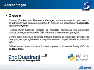 Apresentação
● O que é
Barman (Backup and Recovery Manager) é uma ferramenta open source
de administração para recuperação de disastre de servidores PostgreSQL
escrita em Python.
Permite fazer backups remotos de múltiplos servidores em ambientes
críticos de negócios e auxilia DBAs durante a fase de recuperação.
Dentre seus mais úteis recursos incluem backup de catálogos, políticas de
retenção, recuperação remota, arquivamento e compressão de arquivos de
WAL.
O Barman foi desenvolvido e é mantido pelos profissionais PostgreSQL da
2ndQuadrant.
 