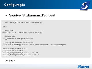 Configuração
● Arquivo /etc/barman.d/pg.conf
Continua...
; Configuração do Servidor Postgres pg
[pg]
; Descrição
description =  "Servidor PostgreSQL pg"
; Opções SSH
ssh_command = ssh postgres@pg
; String de conexão PostgreSQL
conninfo = host=pg user=barman password=senha dbname=postgres
;Compressão customizada
compression = custom
custom_compression_filter = xz ­z9
custom_decompression_filter = xz ­d
 