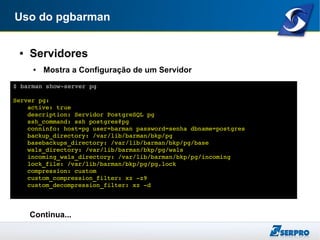 Uso do pgbarman
● Servidores
● Mostra a Configuração de um Servidor
Continua...
$ barman show­server pg
Server pg:
active: true
description: Servidor PostgreSQL pg
ssh_command: ssh postgres@pg
conninfo: host=pg user=barman password=senha dbname=postgres
backup_directory: /var/lib/barman/bkp/pg
basebackups_directory: /var/lib/barman/bkp/pg/base
wals_directory: /var/lib/barman/bkp/pg/wals
incoming_wals_directory: /var/lib/barman/bkp/pg/incoming
lock_file: /var/lib/barman/bkp/pg/pg.lock
compression: custom
custom_compression_filter: xz ­z9
custom_decompression_filter: xz ­d
 