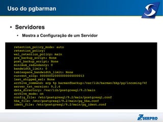 Uso do pgbarman
● Servidores
● Mostra a Configuração de um Servidor
retention_policy_mode: auto
retention_policy: 
wal_retention_policy: main
pre_backup_script: None
post_backup_script: None
minimum_redundancy: 0
bandwidth_limit: 0
tablespace_bandwidth_limit: None
current_xlog: 000000020000000000000013
last_shipped_wal: None
archive_command: scp %p barman@backup:/var/lib/barman/bkp/pg/incoming/%f
server_txt_version: 9.2.4
data_directory: /var/lib/postgresql/9.2/main
archive_mode: on
config_file: /etc/postgresql/9.2/main/postgresql.conf
hba_file: /etc/postgresql/9.2/main/pg_hba.conf
ident_file: /etc/postgresql/9.2/main/pg_ident.conf
 