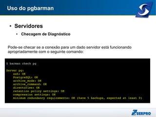 Uso do pgbarman
● Servidores
● Checagem de Diagnóstico
Pode-se checar se a conexão para um dado servidor está funcionando
apropriadamente com o seguinte comando:
$ barman check pg
Server pg:
ssh: OK
PostgreSQL: OK
archive_mode: OK
archive_command: OK
directories: OK
retention policy settings: OK
compression settings: OK
minimum redundancy requirements: OK (have 5 backups, expected at least 0)
 