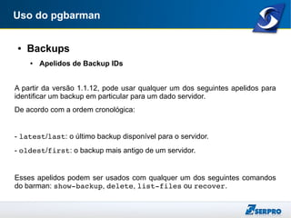 Uso do pgbarman
● Backups
● Apelidos de Backup IDs
A partir da versão 1.1.12, pode usar qualquer um dos seguintes apelidos para
identificar um backup em particular para um dado servidor.
De acordo com a ordem cronológica:
- latest/last: o último backup disponível para o servidor.
- oldest/first: o backup mais antigo de um servidor.
Esses apelidos podem ser usados com qualquer um dos seguintes comandos
do barman: show­backup, delete, list­files ou recover.
 