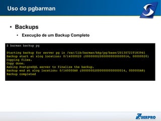 Uso do pgbarman
● Backups
● Execução de um Backup Completo
$ barman backup pg
Starting backup for server pg in /var/lib/barman/bkp/pg/base/20130721T183941
Backup start at xlog location: 0/14000020 (000000020000000000000014, 00000020)
Copying files.
Copy done.
Asking PostgreSQL server to finalize the backup.
Backup end at xlog location: 0/140000A8 (000000020000000000000014, 000000A8)
Backup completed
 